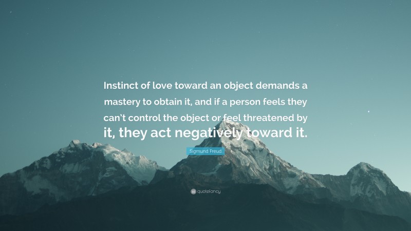 Sigmund Freud Quote: “Instinct of love toward an object demands a mastery to obtain it, and if a person feels they can’t control the object or feel threatened by it, they act negatively toward it.”