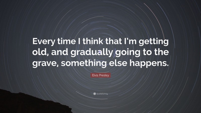 Elvis Presley Quote: “Every time I think that I’m getting old, and gradually going to the grave, something else happens.”