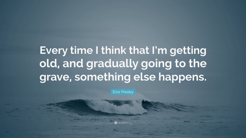 Elvis Presley Quote: “Every time I think that I’m getting old, and gradually going to the grave, something else happens.”