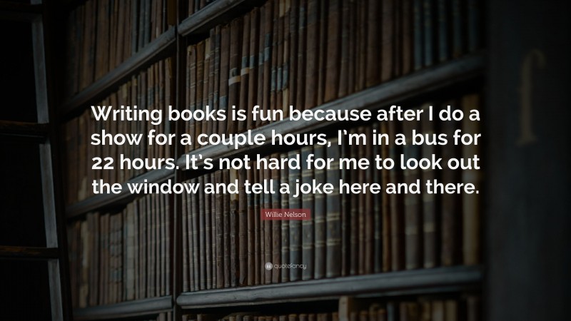 Willie Nelson Quote: “Writing books is fun because after I do a show for a couple hours, I’m in a bus for 22 hours. It’s not hard for me to look out the window and tell a joke here and there.”