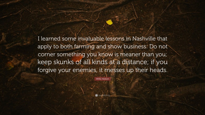 Willie Nelson Quote: “I learned some invaluable lessons in Nashville that apply to both farming and show business: Do not corner something you know is meaner than you; keep skunks of all kinds at a distance; if you forgive your enemies, it messes up their heads.”