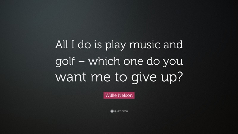 Willie Nelson Quote: “All I do is play music and golf – which one do you want me to give up?”