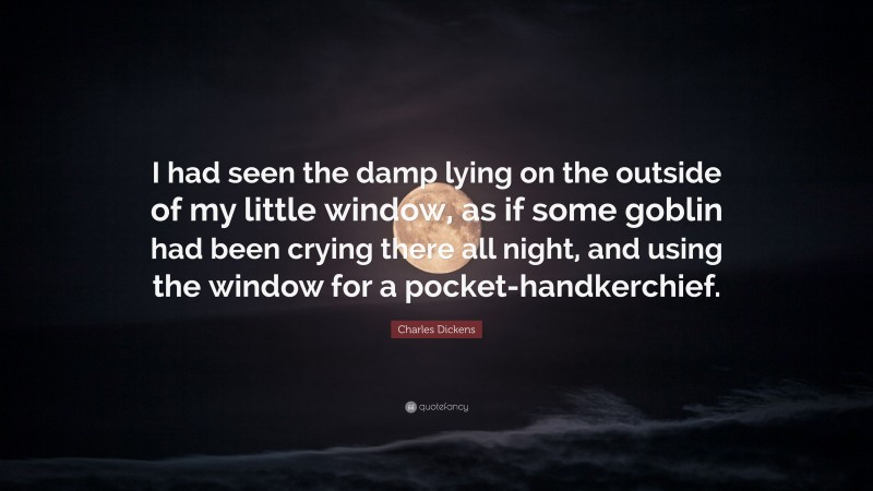 Charles Dickens Quote: “I had seen the damp lying on the outside of my little window, as if some goblin had been crying there all night, and using the window for a pocket-handkerchief.”