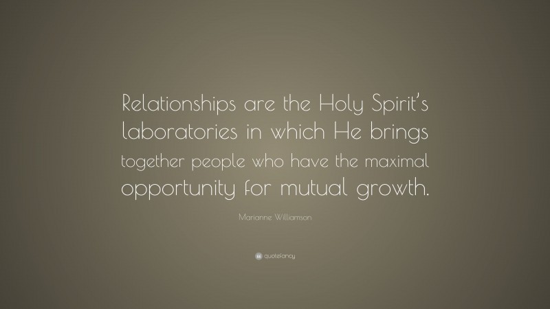 Marianne Williamson Quote: “Relationships are the Holy Spirit’s laboratories in which He brings together people who have the maximal opportunity for mutual growth.”