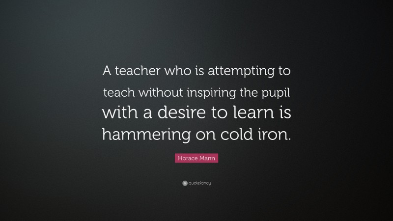 Horace Mann Quote: “A teacher who is attempting to teach without inspiring the pupil with a desire to learn is hammering on cold iron.”