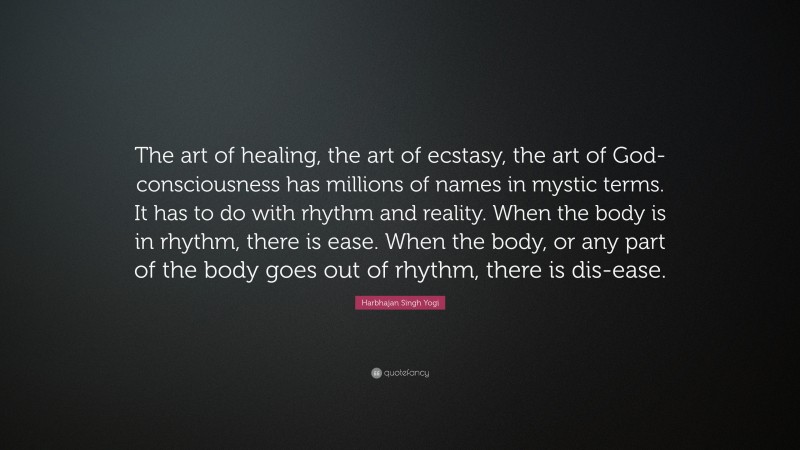 Harbhajan Singh Yogi Quote: “The art of healing, the art of ecstasy, the art of God-consciousness has millions of names in mystic terms. It has to do with rhythm and reality. When the body is in rhythm, there is ease. When the body, or any part of the body goes out of rhythm, there is dis-ease.”