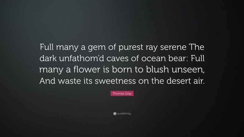 Thomas Gray Quote: “Full many a gem of purest ray serene The dark unfathom’d caves of ocean bear: Full many a flower is born to blush unseen, And waste its sweetness on the desert air.”
