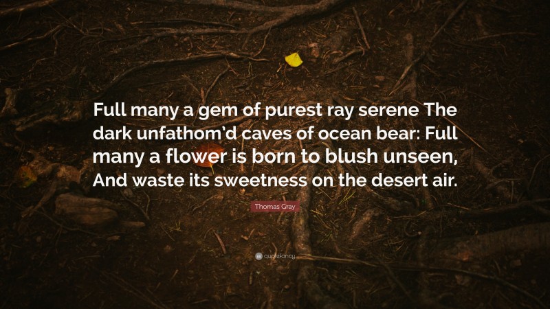Thomas Gray Quote: “Full many a gem of purest ray serene The dark unfathom’d caves of ocean bear: Full many a flower is born to blush unseen, And waste its sweetness on the desert air.”