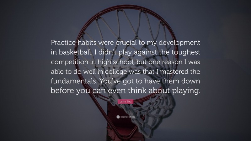 Larry Bird Quote: “Practice habits were crucial to my development in basketball. I didn’t play against the toughest competition in high school, but one reason I was able to do well in college was that I mastered the fundamentals. You’ve got to have them down before you can even think about playing.”