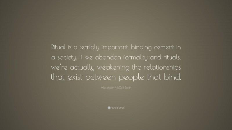 Alexander McCall Smith Quote: “Ritual is a terribly important, binding cement in a society. If we abandon formality and rituals, we’re actually weakening the relationships that exist between people that bind.”