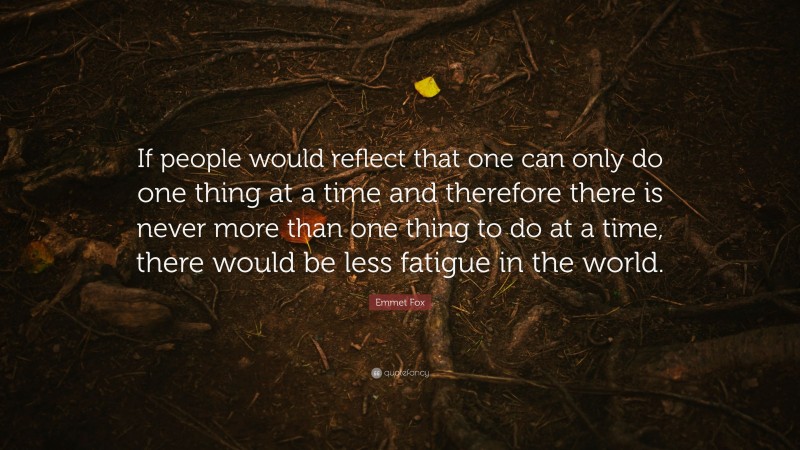 Emmet Fox Quote: “If people would reflect that one can only do one thing at a time and therefore there is never more than one thing to do at a time, there would be less fatigue in the world.”