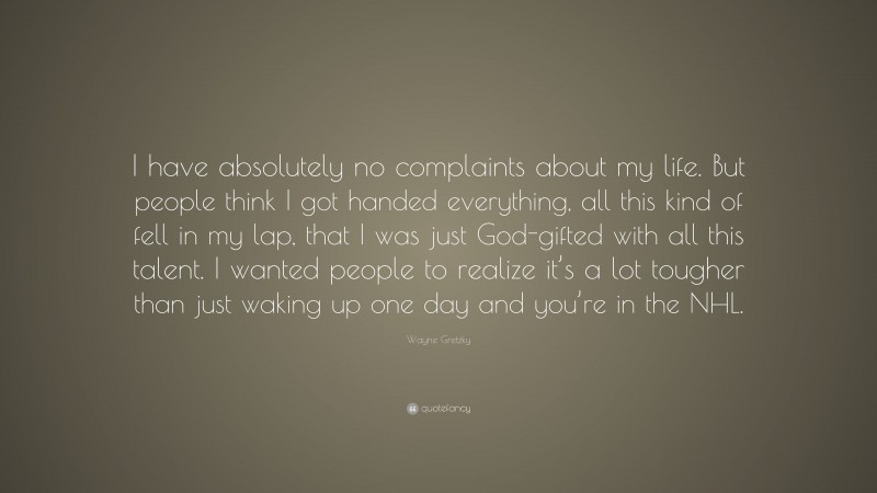 Wayne Gretzky Quote: “I have absolutely no complaints about my life. But people think I got handed everything, all this kind of fell in my lap, that I was just God-gifted with all this talent. I wanted people to realize it’s a lot tougher than just waking up one day and you’re in the NHL.”