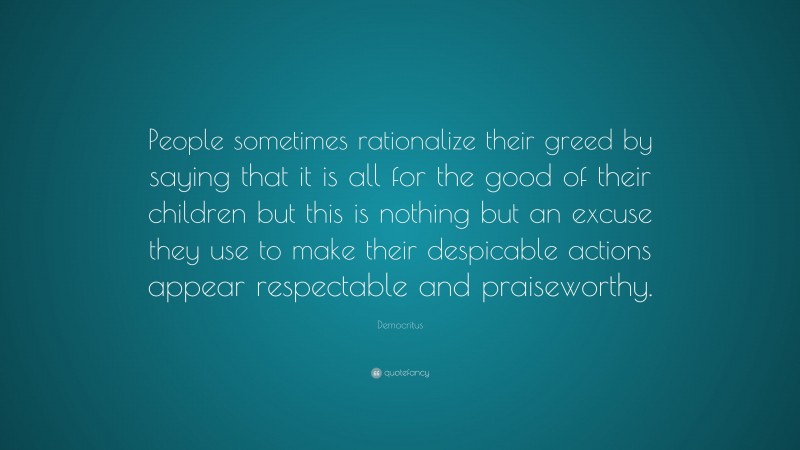 Democritus Quote: “People sometimes rationalize their greed by saying that it is all for the good of their children but this is nothing but an excuse they use to make their despicable actions appear respectable and praiseworthy.”