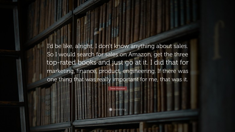 Drew Houston Quote: “I’d be like, alright, I don’t know anything about sales. So I would search for sales on Amazon, get the three top-rated books and just go at it. I did that for marketing, finance, product, engineering. If there was one thing that was really important for me, that was it.”