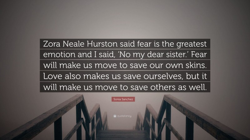 Sonia Sanchez Quote: “Zora Neale Hurston said fear is the greatest emotion and I said, ‘No my dear sister.’ Fear will make us move to save our own skins. Love also makes us save ourselves, but it will make us move to save others as well.”