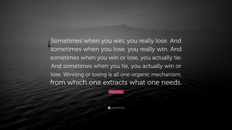 Rosie Perez Quote: “Sometimes when you win, you really lose. And sometimes when you lose, you really win. And sometimes when you win or lose, you actually tie. And sometimes when you tie, you actually win or lose. Winning or losing is all one organic mechanism, from which one extracts what one needs.”