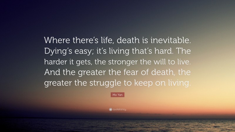 Mo Yan Quote: “Where there’s life, death is inevitable. Dying’s easy; it’s living that’s hard. The harder it gets, the stronger the will to live. And the greater the fear of death, the greater the struggle to keep on living.”