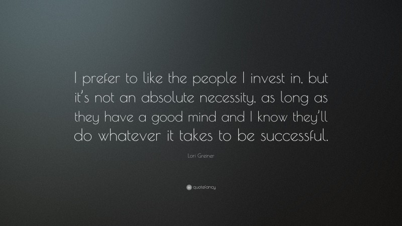 Lori Greiner Quote: “I prefer to like the people I invest in, but it’s not an absolute necessity, as long as they have a good mind and I know they’ll do whatever it takes to be successful.”