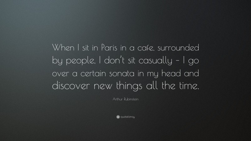 Arthur Rubinstein Quote: “When I sit in Paris in a cafe, surrounded by people, I don’t sit casually – I go over a certain sonata in my head and discover new things all the time.”