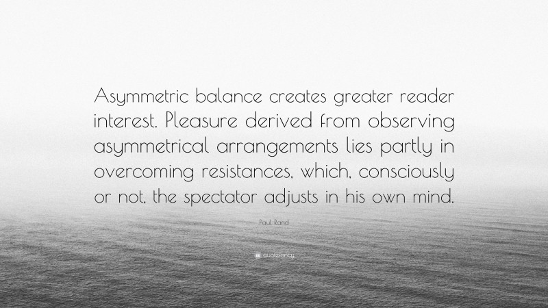 Paul Rand Quote: “Asymmetric balance creates greater reader interest. Pleasure derived from observing asymmetrical arrangements lies partly in overcoming resistances, which, consciously or not, the spectator adjusts in his own mind.”