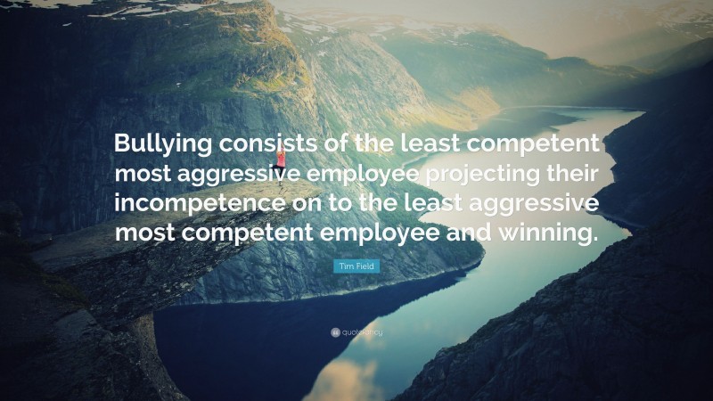 Tim Field Quote: “Bullying consists of the least competent most aggressive employee projecting their incompetence on to the least aggressive most competent employee and winning.”