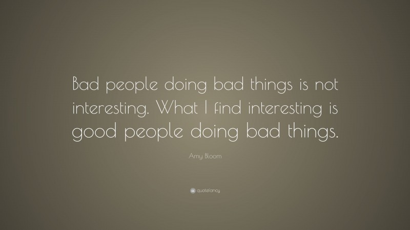 Amy Bloom Quote: “Bad people doing bad things is not interesting. What I find interesting is good people doing bad things.”