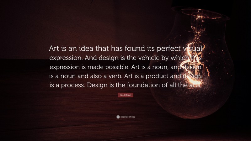 Paul Rand Quote: “Art is an idea that has found its perfect visual expression. And design is the vehicle by which this expression is made possible. Art is a noun, and design is a noun and also a verb. Art is a product and design is a process. Design is the foundation of all the arts.”