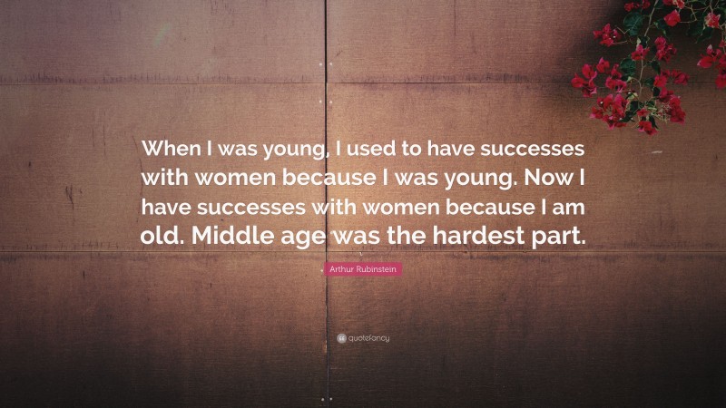 Arthur Rubinstein Quote: “When I was young, I used to have successes with women because I was young. Now I have successes with women because I am old. Middle age was the hardest part.”