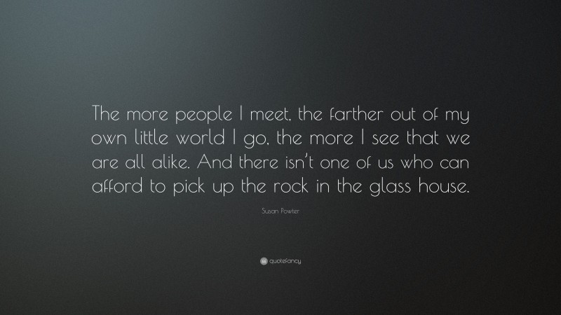 Susan Powter Quote: “The more people I meet, the farther out of my own little world I go, the more I see that we are all alike. And there isn’t one of us who can afford to pick up the rock in the glass house.”