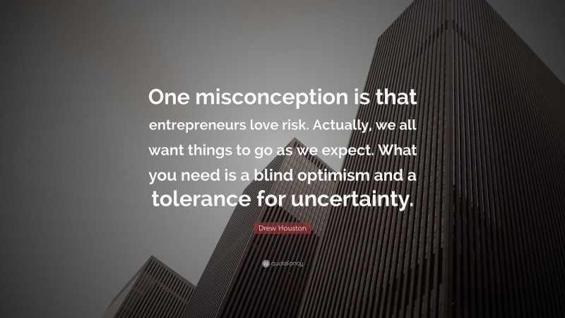 Drew Houston Quote: “One misconception is that entrepreneurs love risk. Actually, we all want things to go as we expect. What you need is a blind optimism and a tolerance for uncertainty.”