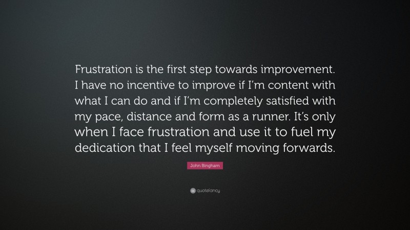 John Bingham Quote: “Frustration is the first step towards improvement. I have no incentive to improve if I’m content with what I can do and if I’m completely satisfied with my pace, distance and form as a runner. It’s only when I face frustration and use it to fuel my dedication that I feel myself moving forwards.”