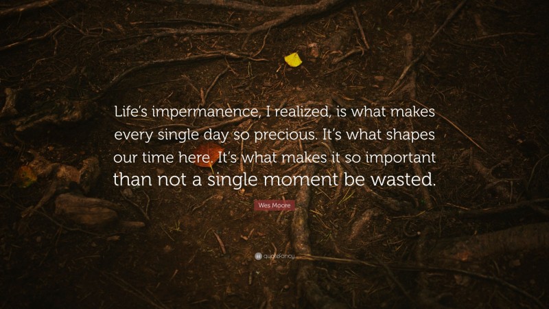 Wes Moore Quote: “Life’s impermanence, I realized, is what makes every single day so precious. It’s what shapes our time here. It’s what makes it so important than not a single moment be wasted.”