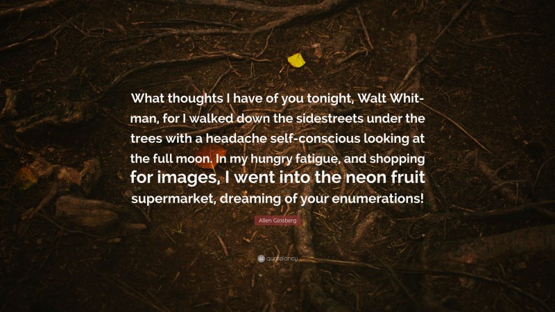 Allen Ginsberg Quote: “What thoughts I have of you tonight, Walt Whit- man, for I walked down the sidestreets under the trees with a headache self-conscious looking at the full moon. In my hungry fatigue, and shopping for images, I went into the neon fruit supermarket, dreaming of your enumerations!”