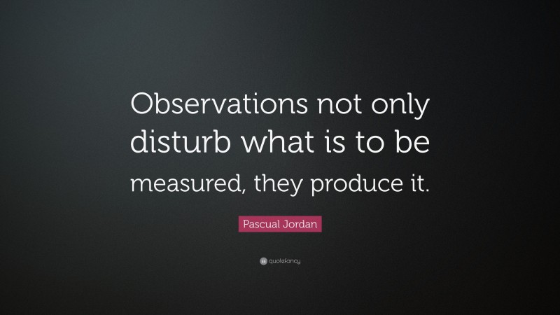Pascual Jordan Quote: “Observations not only disturb what is to be measured, they produce it.”