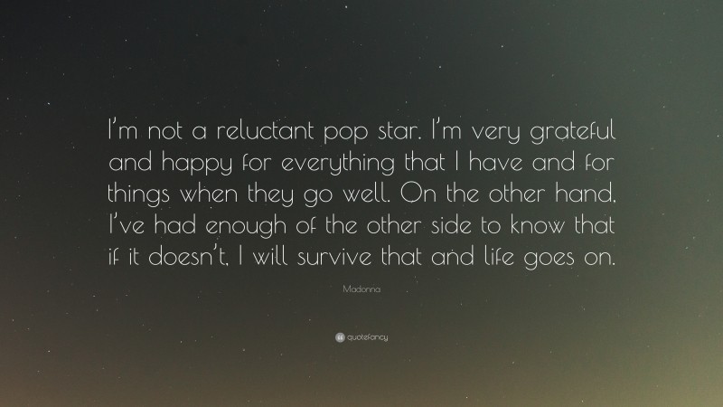 Madonna Quote: “I’m not a reluctant pop star. I’m very grateful and happy for everything that I have and for things when they go well. On the other hand, I’ve had enough of the other side to know that if it doesn’t, I will survive that and life goes on.”