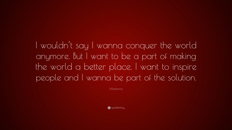 Madonna Quote: “I wouldn’t say I wanna conquer the world anymore. But I want to be a part of making the world a better place. I want to inspire people and I wanna be part of the solution.”