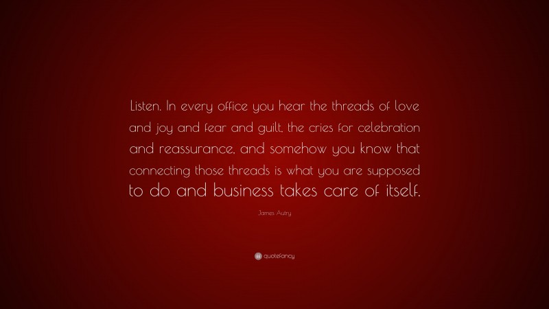 James Autry Quote: “Listen. In every office you hear the threads of love and joy and fear and guilt, the cries for celebration and reassurance, and somehow you know that connecting those threads is what you are supposed to do and business takes care of itself.”