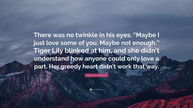 Jodi Lynn Anderson Quote: “There was no twinkle in his eyes. “Maybe I just love some of you. Maybe not enough.” Tiger Lily blinked at him, and she didn’t understand how anyone could only love a part. Her greedy heart didn’t work that way.”