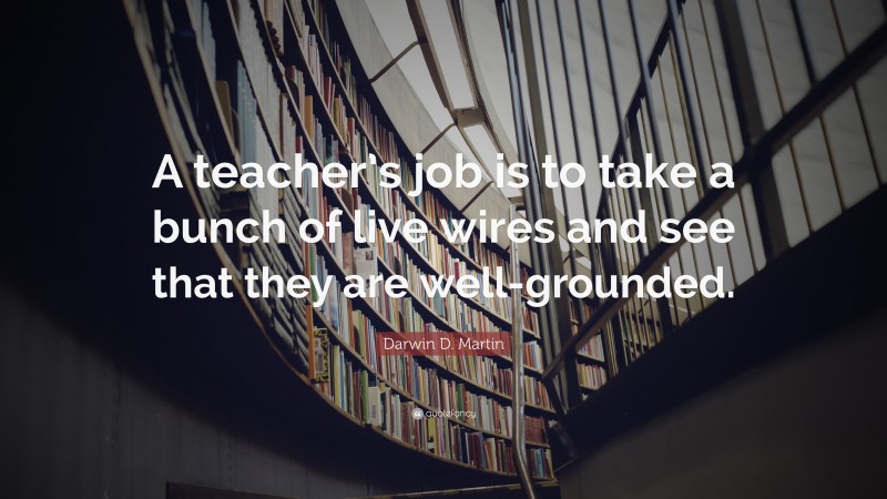 Darwin D. Martin Quote: “A teacher’s job is to take a bunch of live wires and see that they are well-grounded.”