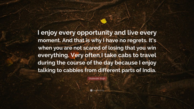 Shailender Singh Quote: “I enjoy every opportunity and live every moment. And that is why I have no regrets. It’s when you are not scared of losing that you win everything. Very often I take cabs to travel during the course of the day because I enjoy talking to cabbies from different parts of India.”