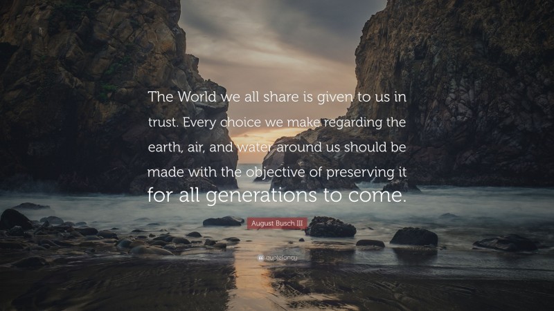 August Busch III Quote: “The World we all share is given to us in trust. Every choice we make regarding the earth, air, and water around us should be made with the objective of preserving it for all generations to come.”