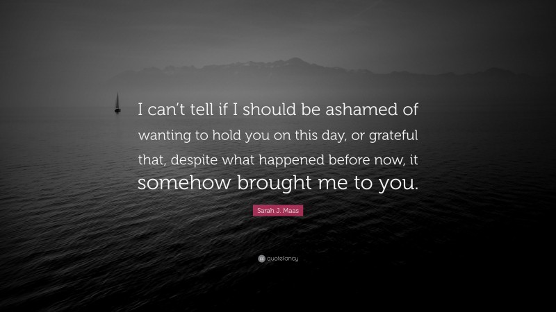 Sarah J. Maas Quote: “I can’t tell if I should be ashamed of wanting to hold you on this day, or grateful that, despite what happened before now, it somehow brought me to you.”