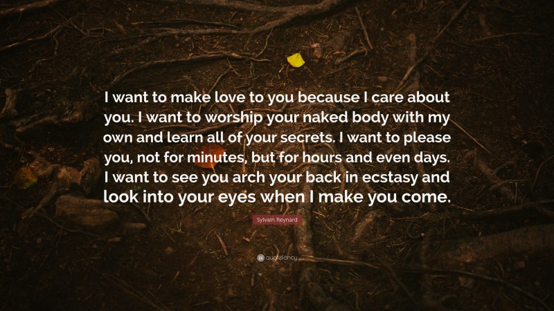 Sylvain Reynard Quote: “I want to make love to you because I care about you. I want to worship your naked body with my own and learn all of your secrets. I want to please you, not for minutes, but for hours and even days. I want to see you arch your back in ecstasy and look into your eyes when I make you come.”