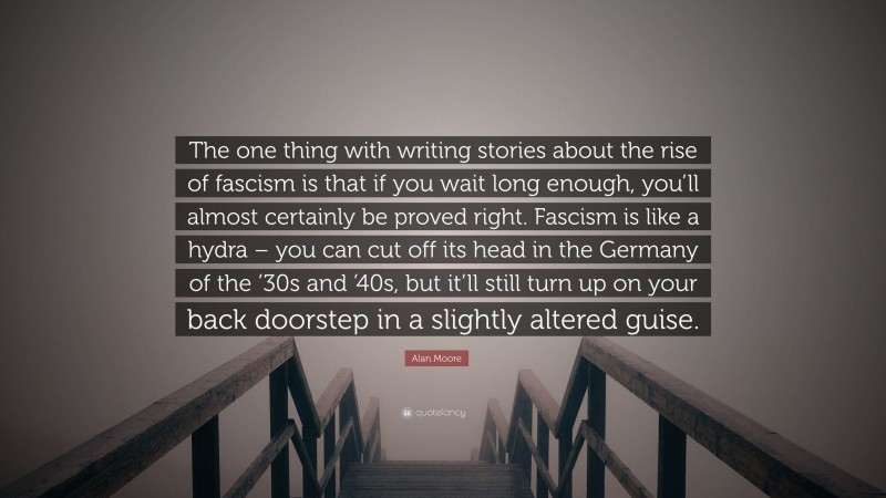 Alan Moore Quote: “The one thing with writing stories about the rise of fascism is that if you wait long enough, you’ll almost certainly be proved right. Fascism is like a hydra – you can cut off its head in the Germany of the ’30s and ’40s, but it’ll still turn up on your back doorstep in a slightly altered guise.”