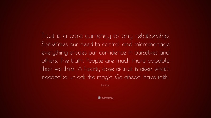 Kris Carr Quote: “Trust is a core currency of any relationship. Sometimes our need to control and micromanage everything erodes our confidence in ourselves and others. The truth: People are much more capable than we think. A hearty dose of trust is often what’s needed to unlock the magic. Go ahead, have faith.”