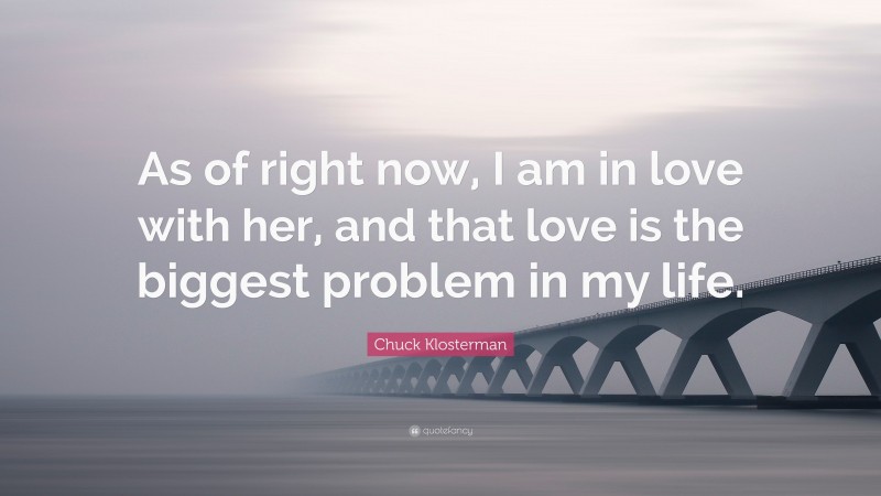 Chuck Klosterman Quote: “As of right now, I am in love with her, and that love is the biggest problem in my life.”