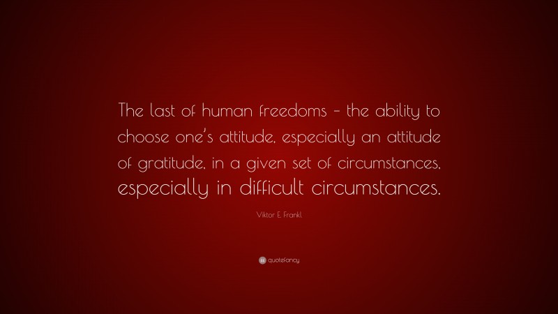 Viktor E. Frankl Quote: “The last of human freedoms – the ability to choose one’s attitude, especially an attitude of gratitude, in a given set of circumstances, especially in difficult circumstances.”
