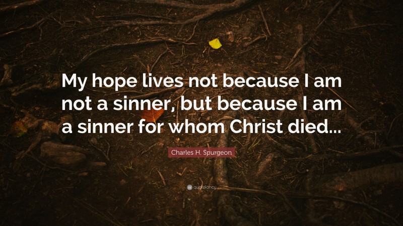 Charles H. Spurgeon Quote: “My hope lives not because I am not a sinner, but because I am a sinner for whom Christ died...”