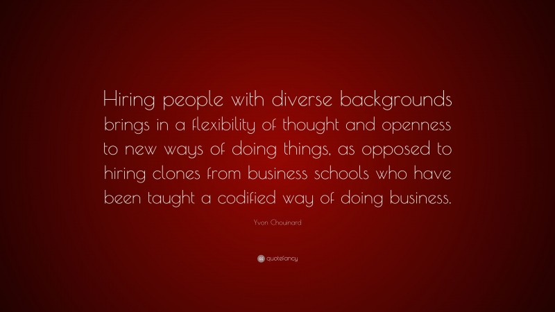 Yvon Chouinard Quote: “Hiring people with diverse backgrounds brings in a flexibility of thought and openness to new ways of doing things, as opposed to hiring clones from business schools who have been taught a codified way of doing business.”