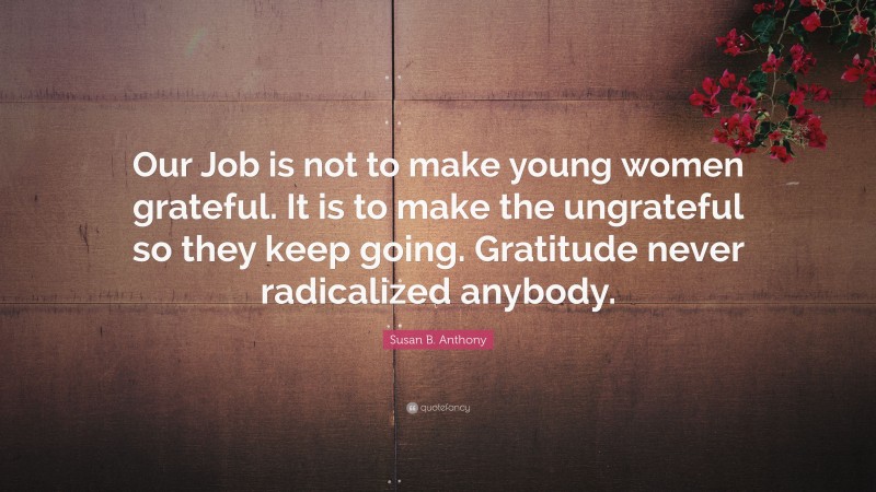 Susan B. Anthony Quote: “Our Job is not to make young women grateful. It is to make the ungrateful so they keep going. Gratitude never radicalized anybody.”